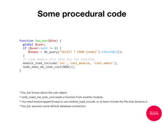 Some procedural code
function foo_bar($foo) {
global $user;
if ($user->uid != 0) {
$nodes = db_query("SELECT * FROM {node}")->fetchAll();
}
// Load module file that has the function.
module_load_include('inc', cool_module, 'cool.admin');
node_make_me_look_cool(NOW());
}
* foo_bar knows about the user object.
* node_make_me_look_cool needs a function from another module.
* You need bootstrapped Drupal to use module_load_include, or at least include the file that declares it.
* foo_bar assumes some default database connection.
 