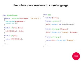 User class uses sessions to store language
class SessionStorage
{
function __construct($cookieName = 'PHP_SESS_ID')
{
session_name($cookieName);
session_start();
}
function set($key, $value)
{
$_SESSION[$key] = $value;
}
function get($key)
{
return $_SESSION[$key];
}
// ...
}
class User
{
protected $storage;
function __construct()
{
$this->storage = new SessionStorage();
}
function setLanguage($language)
{
$this->storage->set('language', $language);
}
function getLanguage()
{
return $this->storage->get('language');
}
// ...
}
 