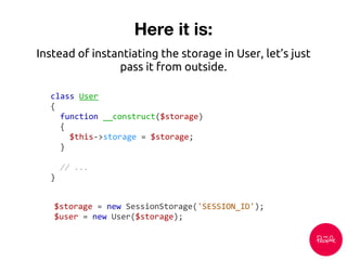 Here it is:
class User
{
function __construct($storage)
{
$this->storage = $storage;
}
// ...
}
Instead of instantiating the storage in User, let’s just
pass it from outside.
$storage = new SessionStorage('SESSION_ID');
$user = new User($storage);
 