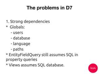 The problems in D7
1. Strong dependencies
* Globals:
- users
- database
- language
- paths
* EntityFieldQuery still assumes SQL in
property queries
* Views assumes SQL database.
 
