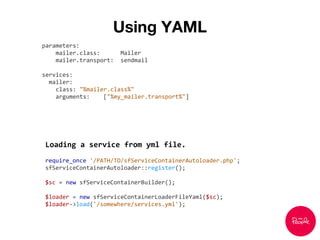 Using YAML
parameters:
mailer.class: Mailer
mailer.transport: sendmail
services:
mailer:
class: "%mailer.class%"
arguments: ["%my_mailer.transport%"]
Loading a service from yml file.
require_once '/PATH/TO/sfServiceContainerAutoloader.php';
sfServiceContainerAutoloader::register();
$sc = new sfServiceContainerBuilder();
$loader = new sfServiceContainerLoaderFileYaml($sc);
$loader->load('/somewhere/services.yml');
 