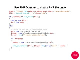 Use PHP Dumper to create PHP file once
$name = 'Project'.md5($appDir.$isDebug.$environment).'ServiceContainer';
$file = sys_get_temp_dir().'/'.$name.'.php';
if (!$isDebug && file_exists($file))
{
require_once $file;
$sc = new $name();
}
else
{
// build the service container dynamically
$sc = new sfServiceContainerBuilder();
$loader = new sfServiceContainerLoaderFileXml($sc);
$loader->load('/somewhere/container.xml');
if (!$isDebug)
{
$dumper = new sfServiceContainerDumperPhp($sc);
file_put_contents($file, $dumper->dump(array('class' => $name));
}
}
 