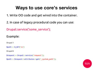 1. Write OO code and get wired into the container.
2. In case of legacy procedural code you can use:
Drupal::service(‘some_service’);
Example:
Drupal 7:
$path = $_GET['q']
Drupal 8:
$request = Drupal::service('request');
$path = $request->attributes->get('_system_path');
Ways to use core’s services
 