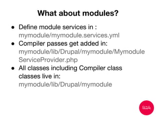 ● Define module services in :
mymodule/mymodule.services.yml
● Compiler passes get added in:
mymodule/lib/Drupal/mymodule/Mymodule
ServiceProvider.php
● All classes including Compiler class
classes live in:
mymodule/lib/Drupal/mymodule
What about modules?
 