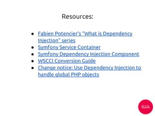 Resources:
● Fabien Potencier’s “What is Dependency
Injection” series
● Symfony Service Container
● Symfony Dependency Injection Component
● WSCCI Conversion Guide
● Change notice: Use Dependency Injection to
handle global PHP objects
 
