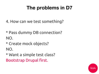 The problems in D7
4. How can we test something?
* Pass dummy DB connection?
NO.
* Create mock objects?
NO.
* Want a simple test class?
Bootstrap Drupal first.
 
