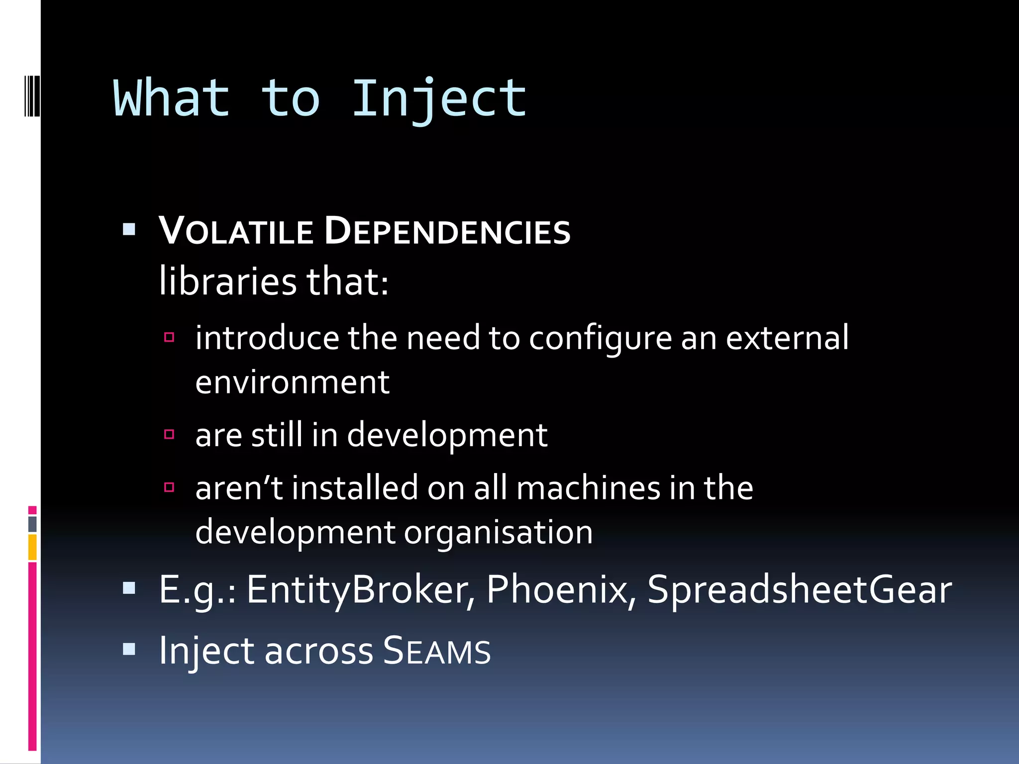 What to Inject
 VOLATILE DEPENDENCIES
libraries that:
 introduce the need to configure an external
environment
 are still in development
 aren’t installed on all machines in the
development organisation
 E.g.: EntityBroker, Phoenix, SpreadsheetGear
 Inject across SEAMS
 