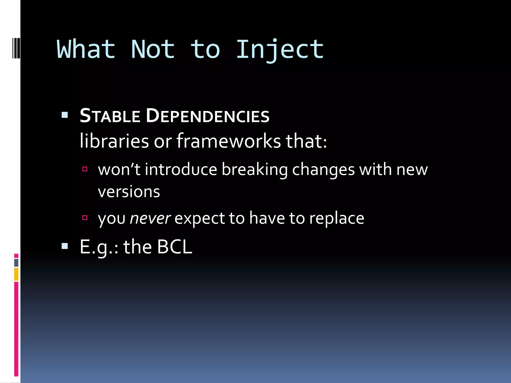 What Not to Inject
 STABLE DEPENDENCIES
libraries or frameworks that:
 won’t introduce breaking changes with new
versions
 you never expect to have to replace
 E.g.: the BCL
 