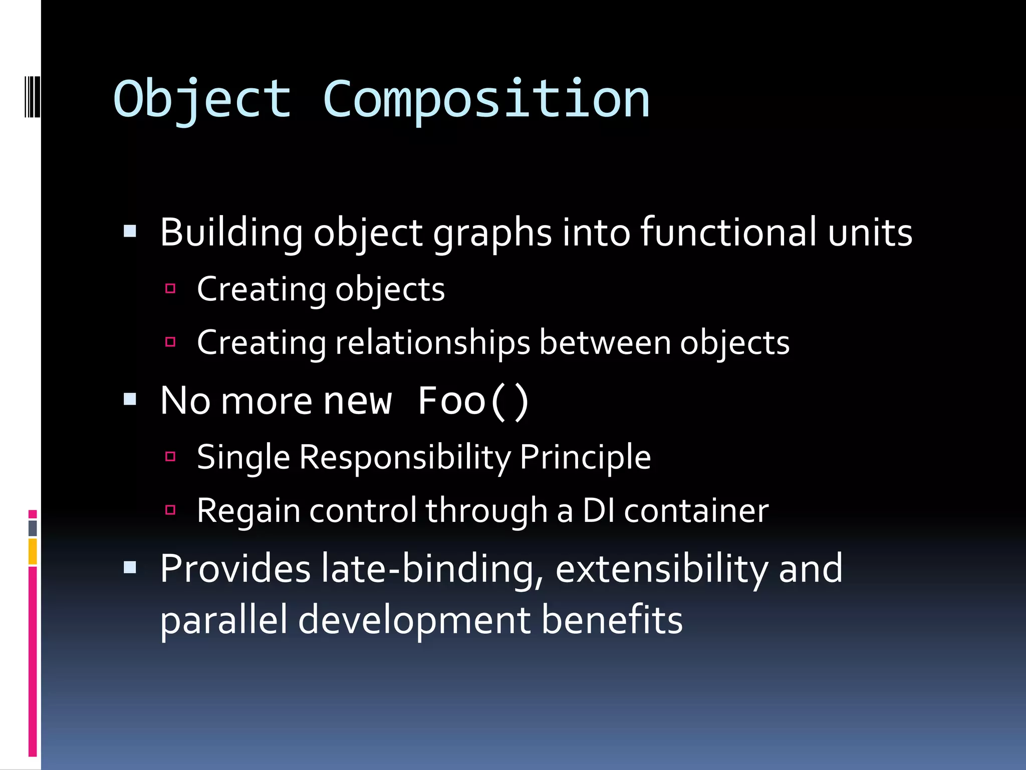 Object Composition
 Building object graphs into functional units
 Creating objects
 Creating relationships between objects
 No more new Foo()
 Single Responsibility Principle
 Regain control through a DI container
 Provides late-binding, extensibility and
parallel development benefits
 