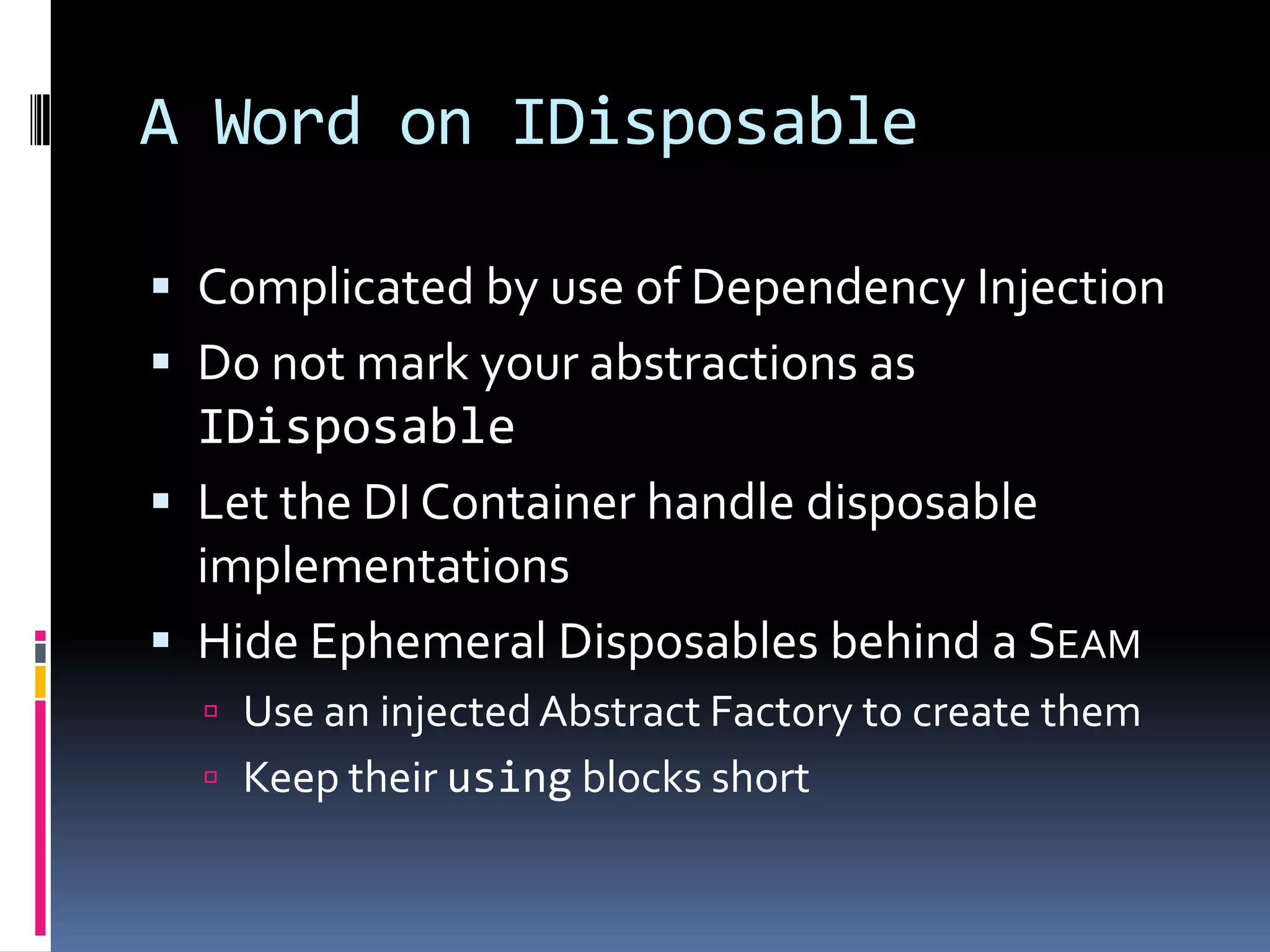 A Word on IDisposable
 Complicated by use of Dependency Injection
 Do not mark your abstractions as
IDisposable
 Let the DI Container handle disposable
implementations
 Hide Ephemeral Disposables behind a SEAM
 Use an injectedAbstract Factory to create them
 Keep their using blocks short
 