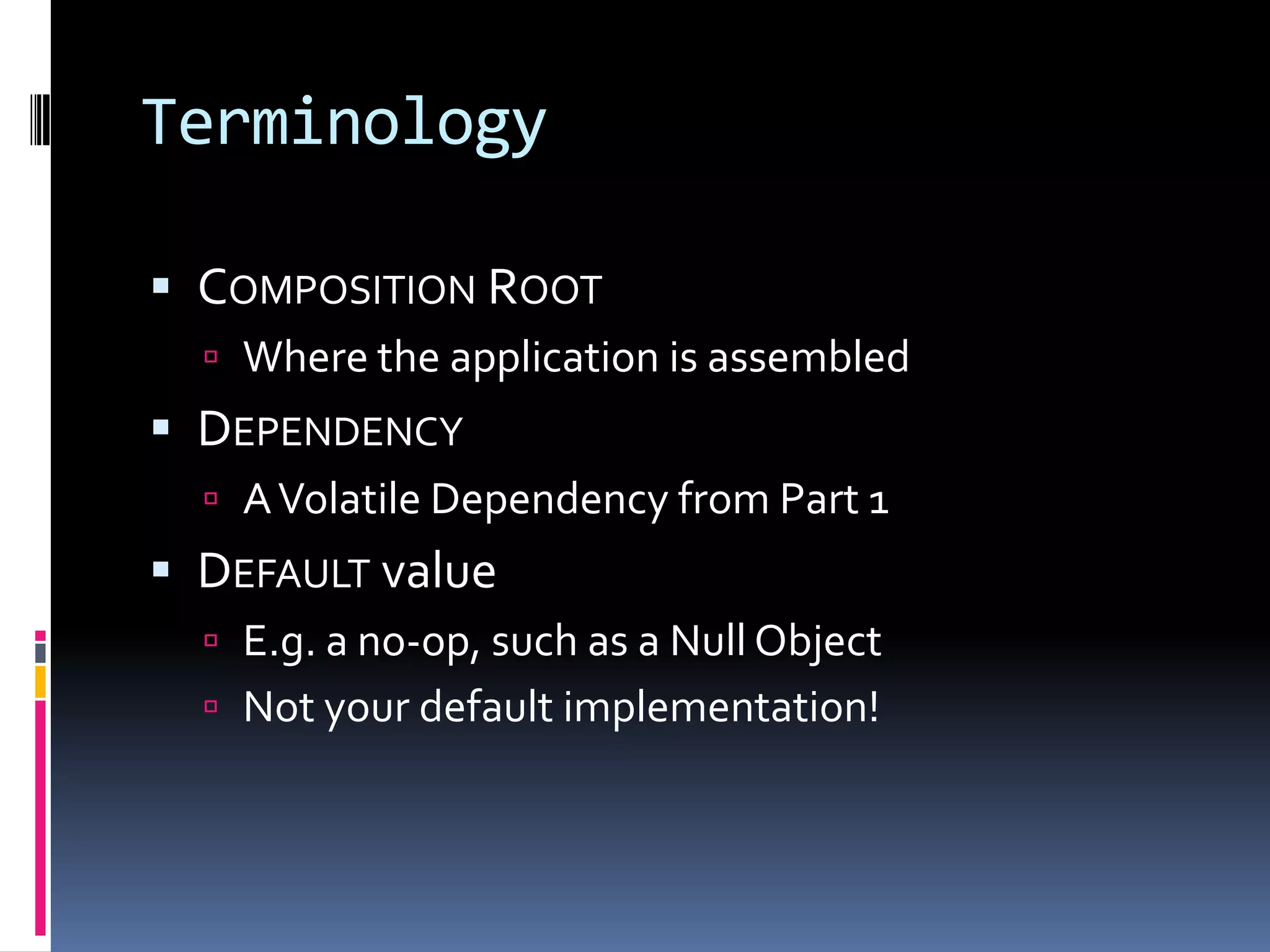 Terminology
 COMPOSITION ROOT
 Where the application is assembled
 DEPENDENCY
 AVolatile Dependency from Part 1
 DEFAULT value
 E.g. a no-op, such as a Null Object
 Not your default implementation!
 