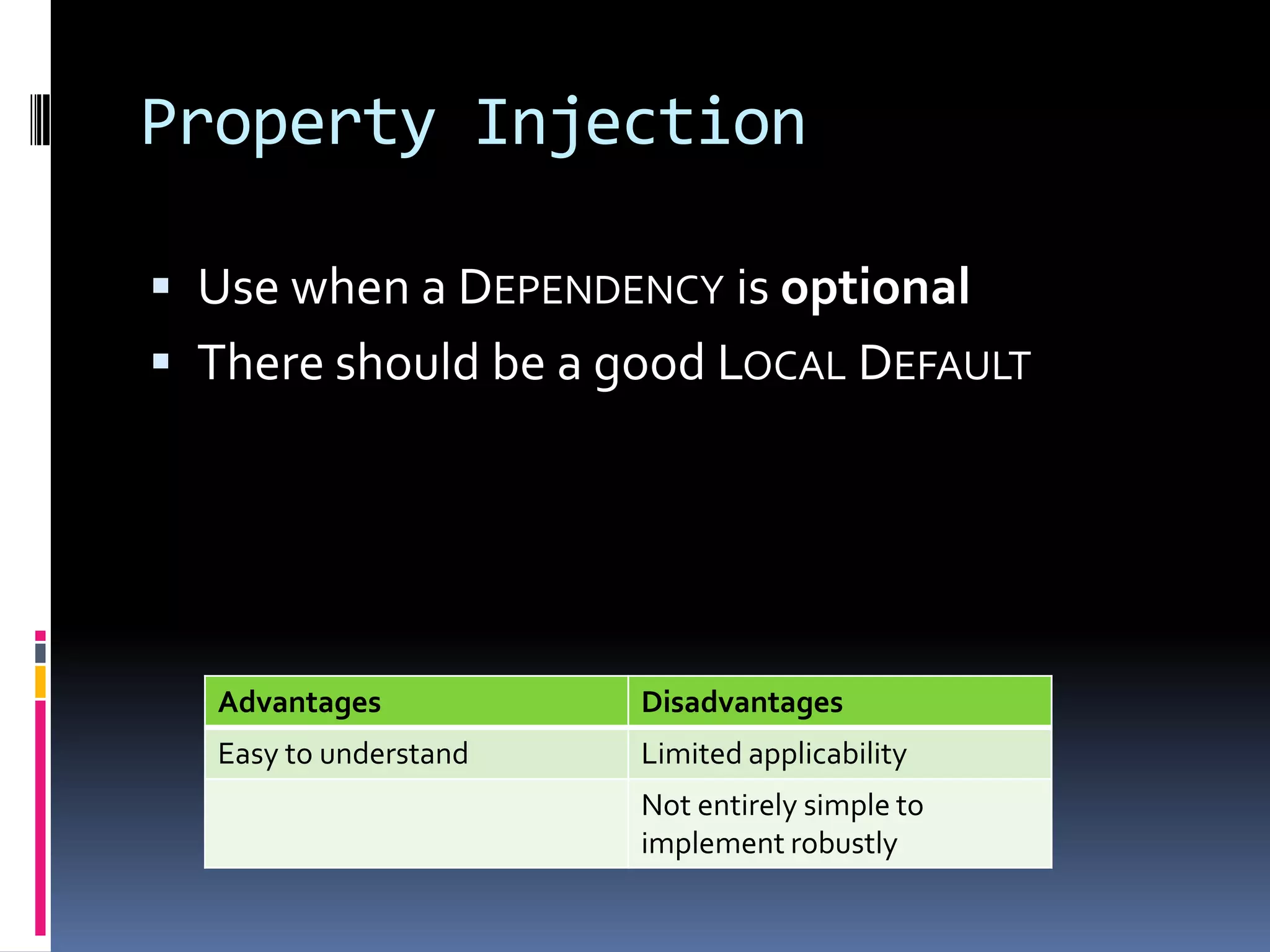 Property Injection
 Use when a DEPENDENCY is optional
 There should be a good LOCAL DEFAULT
Advantages Disadvantages
Easy to understand Limited applicability
Not entirely simple to
implement robustly
 