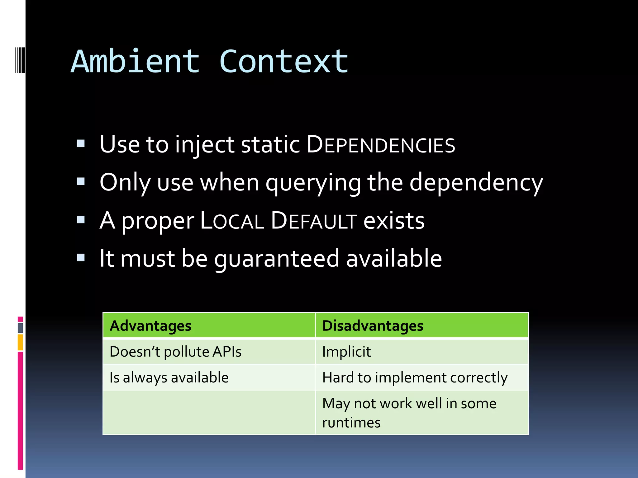 Ambient Context
 Use to inject static DEPENDENCIES
 Only use when querying the dependency
 A proper LOCAL DEFAULT exists
 It must be guaranteed available
Advantages Disadvantages
Doesn’t polluteAPIs Implicit
Is always available Hard to implement correctly
May not work well in some
runtimes
 