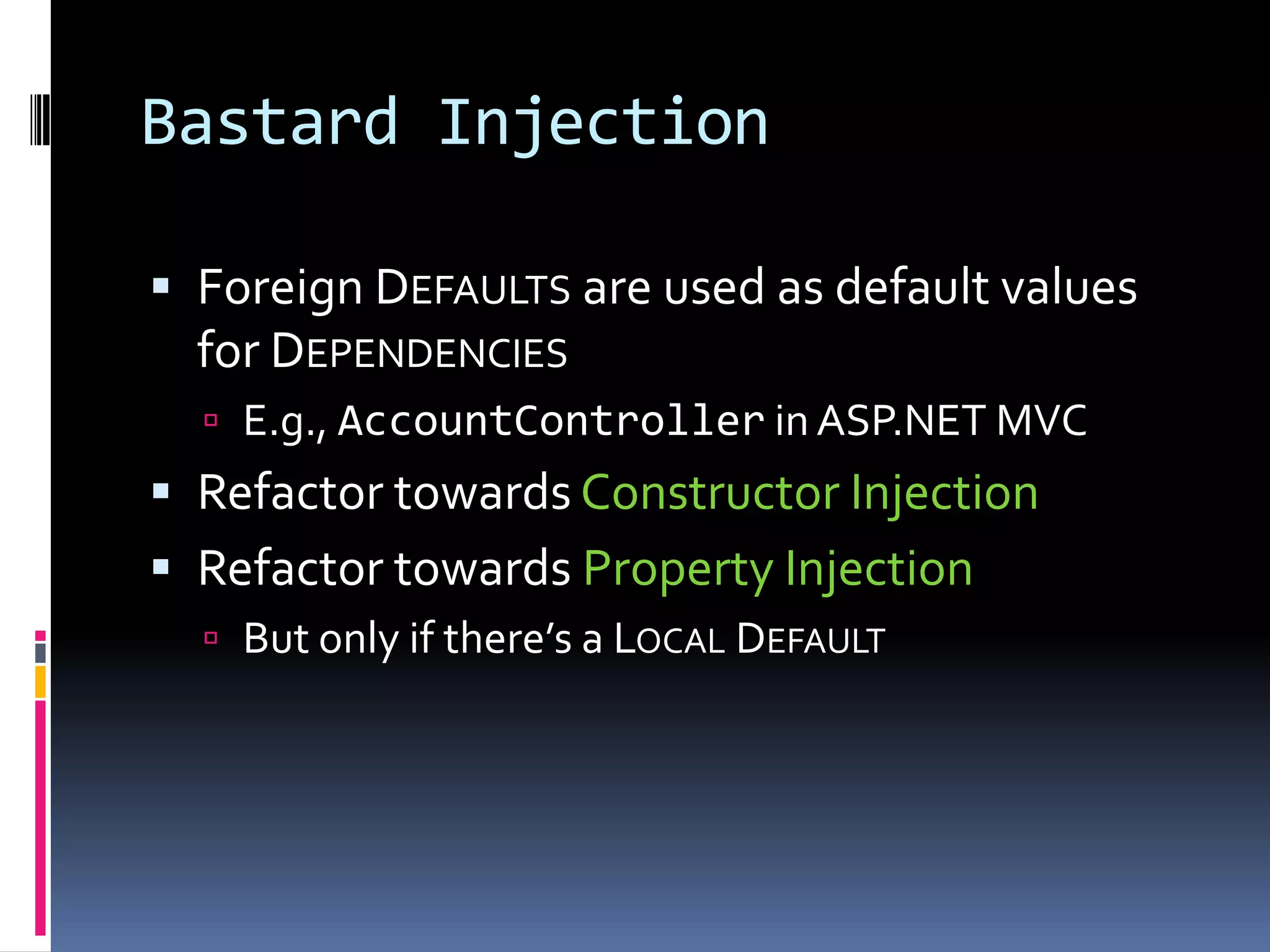 Bastard Injection
 Foreign DEFAULTS are used as default values
for DEPENDENCIES
 E.g., AccountController in ASP.NET MVC
 Refactor towards Constructor Injection
 Refactor towards Property Injection
 But only if there’s a LOCAL DEFAULT
 