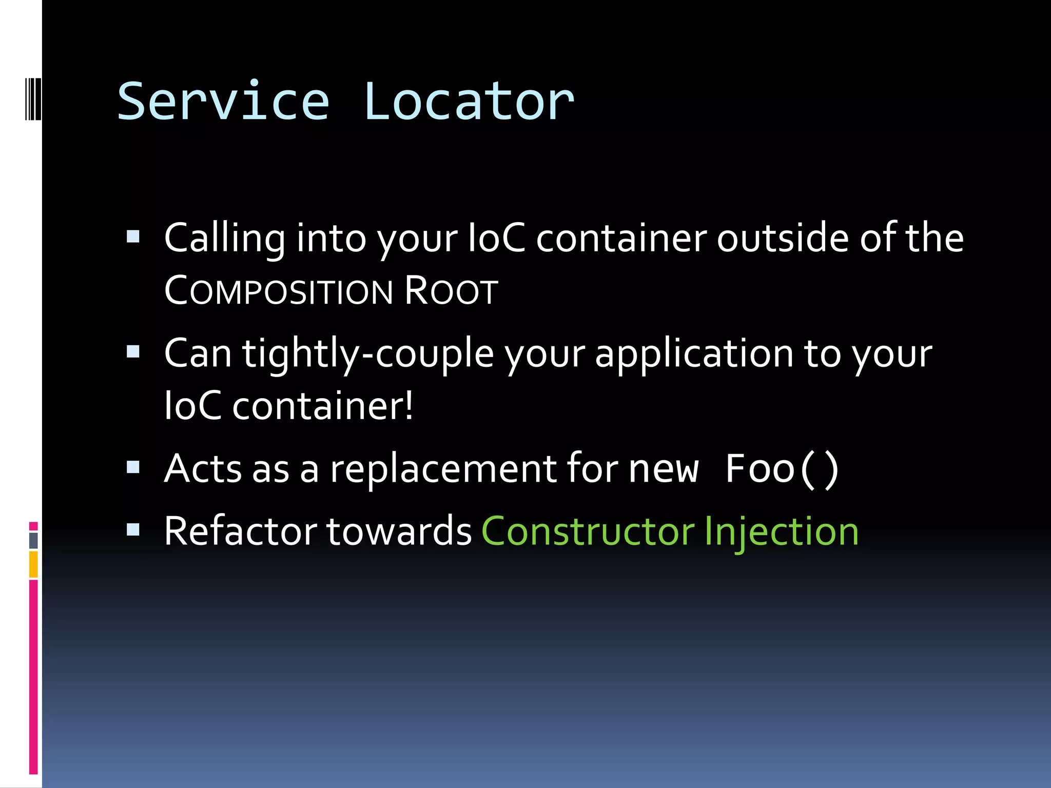 Service Locator
 Calling into your IoC container outside of the
COMPOSITION ROOT
 Can tightly-couple your application to your
IoC container!
 Acts as a replacement for new Foo()
 Refactor towards Constructor Injection
 