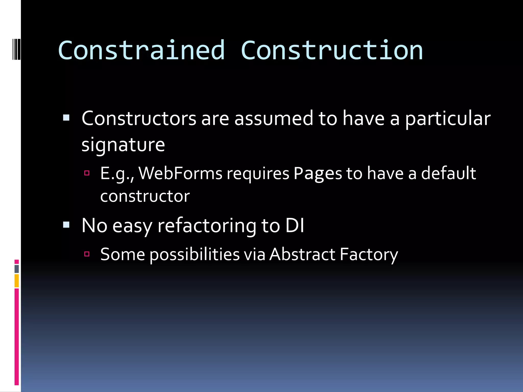Constrained Construction
 Constructors are assumed to have a particular
signature
 E.g.,WebForms requires Pages to have a default
constructor
 No easy refactoring to DI
 Some possibilities via Abstract Factory
 