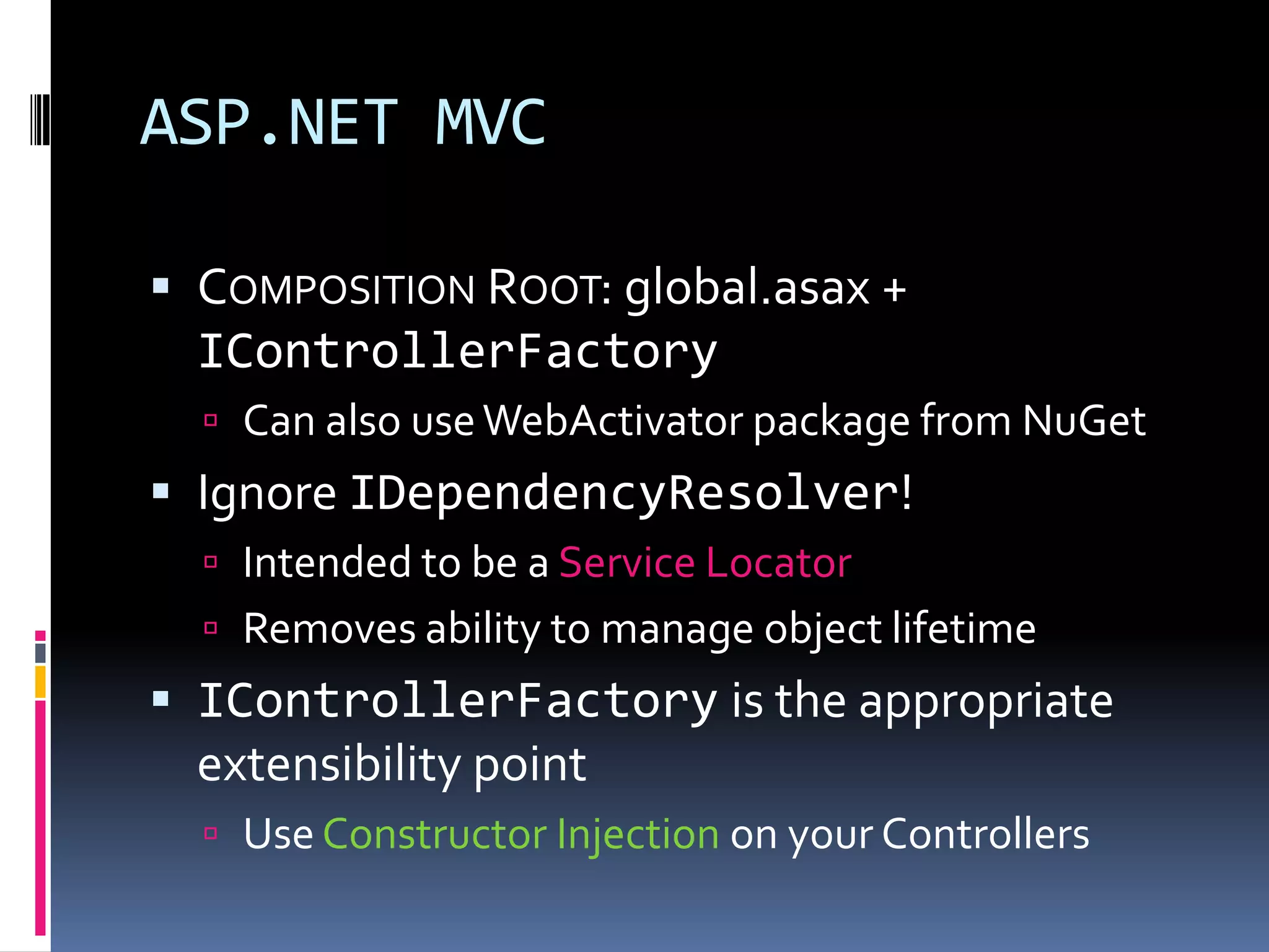 ASP.NET MVC
 COMPOSITION ROOT: global.asax +
IControllerFactory
 Can also useWebActivator package from NuGet
 Ignore IDependencyResolver!
 Intended to be a Service Locator
 Removes ability to manage object lifetime
 IControllerFactory is the appropriate
extensibility point
 Use Constructor Injection on your Controllers
 