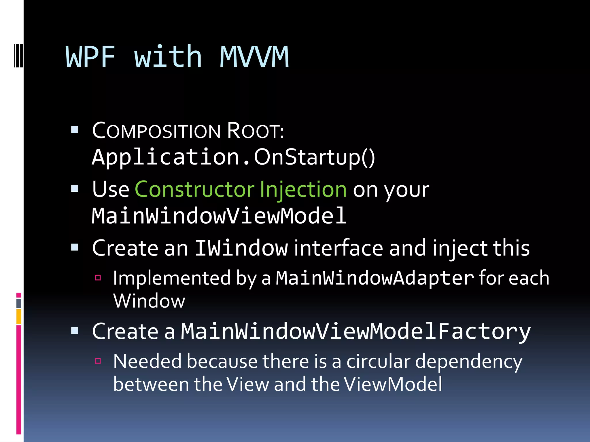 WPF with MVVM
 COMPOSITION ROOT:
Application.OnStartup()
 Use Constructor Injection on your
MainWindowViewModel
 Create an IWindow interface and inject this
 Implemented by a MainWindowAdapter for each
Window
 Create a MainWindowViewModelFactory
 Needed because there is a circular dependency
between theView and theViewModel
 