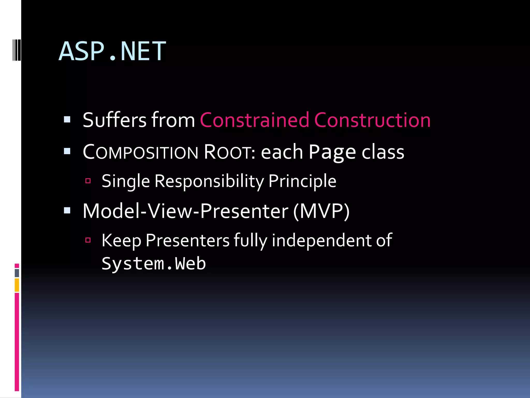 ASP.NET
 Suffers from Constrained Construction
 COMPOSITION ROOT: each Page class
 Single Responsibility Principle
 Model-View-Presenter (MVP)
 Keep Presenters fully independent of
System.Web
 