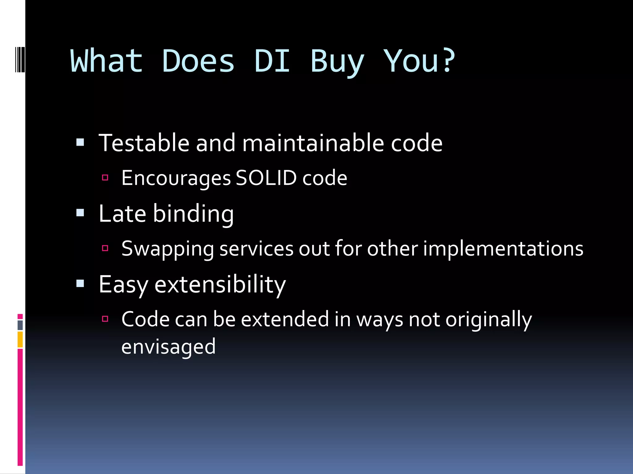 What Does DI Buy You?
 Testable and maintainable code
 Encourages SOLID code
 Late binding
 Swapping services out for other implementations
 Easy extensibility
 Code can be extended in ways not originally
envisaged
 