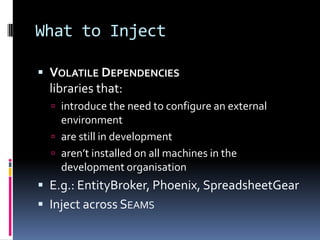 What to Inject
 VOLATILE DEPENDENCIES
libraries that:
 introduce the need to configure an external
environment
 are still in development
 aren’t installed on all machines in the
development organisation
 E.g.: EntityBroker, Phoenix, SpreadsheetGear
 Inject across SEAMS
 