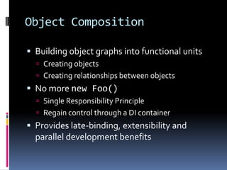 Object Composition
 Building object graphs into functional units
 Creating objects
 Creating relationships between objects
 No more new Foo()
 Single Responsibility Principle
 Regain control through a DI container
 Provides late-binding, extensibility and
parallel development benefits
 