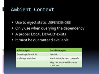 Ambient Context
 Use to inject static DEPENDENCIES
 Only use when querying the dependency
 A proper LOCAL DEFAULT exists
 It must be guaranteed available
Advantages Disadvantages
Doesn’t polluteAPIs Implicit
Is always available Hard to implement correctly
May not work well in some
runtimes
 