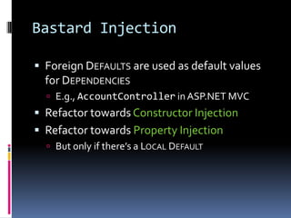 Bastard Injection
 Foreign DEFAULTS are used as default values
for DEPENDENCIES
 E.g., AccountController in ASP.NET MVC
 Refactor towards Constructor Injection
 Refactor towards Property Injection
 But only if there’s a LOCAL DEFAULT
 
