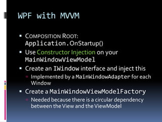 WPF with MVVM
 COMPOSITION ROOT:
Application.OnStartup()
 Use Constructor Injection on your
MainWindowViewModel
 Create an IWindow interface and inject this
 Implemented by a MainWindowAdapter for each
Window
 Create a MainWindowViewModelFactory
 Needed because there is a circular dependency
between theView and theViewModel
 