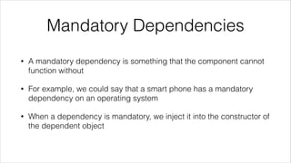 Mandatory Dependencies
• A mandatory dependency is something that the component cannot
function without
• For example, we could say that a smart phone has a mandatory
dependency on an operating system
• When a dependency is mandatory, we inject it into the constructor of
the dependent object
 