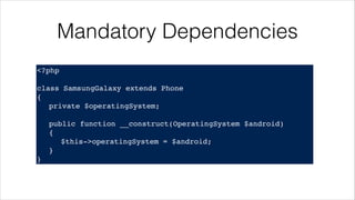 Mandatory Dependencies
<?php!
! !
class SamsungGalaxy extends Phone!
{!
! private $operatingSystem;!
!
! public function __construct(OperatingSystem $android)!
! {!
! ! $this->operatingSystem = $android;!
! }!
}
 