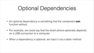 Optional Dependencies
• An optional dependency is something that the component can
function without
• For example, we could say that the smart phone optionally depends
on a USB connection to a computer
• When a dependency is optional, we inject it via a setter method
 