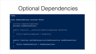 Optional Dependencies
<?php!
! !
class SamsungGalaxy extends Phone!
{!
! private $operatingSystem;!
! private $usbConnection;!
!
! public function __construct(OperatingSystem $android)!
! {!
! ! $this->operatingSystem = $android;!
! }!
!
! public function setUsbConnection(UsbConnection $usbConnection)!
! {!
! ! $this->usbConnection = $usbConnection;!
! }!
}
 