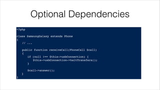 Optional Dependencies
<?php!
! !
class SamsungGalaxy extends Phone!
{!
! // ...!
!
! public function receiveCall(PhoneCall $call)!
! {!
! ! if (null !== $this->usbConnection) {!
! ! ! $this->usbConnection->haltTransfers();!
! ! }!
! !
! ! $call->answer();!
}!
}
 