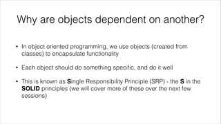 Why are objects dependent on another?
• In object oriented programming, we use objects (created from
classes) to encapsulate functionality
• Each object should do something speciﬁc, and do it well
• This is known as Single Responsibility Principle (SRP) - the S in the
SOLID principles (we will cover more of these over the next few
sessions)
 
