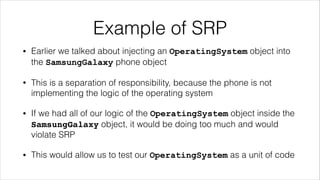 Example of SRP
• Earlier we talked about injecting an OperatingSystem object into
the SamsungGalaxy phone object
• This is a separation of responsibility, because the phone is not
implementing the logic of the operating system
• If we had all of our logic of the OperatingSystem object inside the
SamsungGalaxy object, it would be doing too much and would
violate SRP
• This would allow us to test our OperatingSystem as a unit of code
 