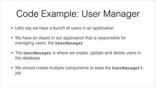 Code Example: User Manager
• Let’s say we have a bunch of users in an application
• We have an object in our application that is responsible for
managing users, the UserManager
• The UserManager is where we create, update and delete users in
the database
• We should create multiple components to ease the UserManager’s
job
 