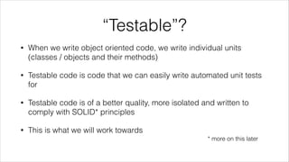 “Testable”?
• When we write object oriented code, we write individual units
(classes / objects and their methods)
• Testable code is code that we can easily write automated unit tests
for
• Testable code is of a better quality, more isolated and written to
comply with SOLID* principles
• This is what we will work towards
* more on this later
 