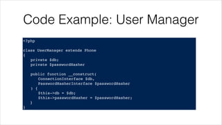 Code Example: User Manager
<?php!
! !
class UserManager extends Phone!
{!
! private $db;!
! private $passwordHasher!
!
! public function __construct(!
! ! ConnectionInterface $db,!
! ! PasswordHasherInterface $passwordHasher!
! ) {!
! ! $this->db = $db;!
! ! $this->passwordHasher = $passwordHasher;!
}!
}
 