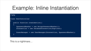 Example: Inline Instantiation
<?php!
! !
class UserController!
{!
! public function createAction()!
! {!
! ! $passwordHasher = new BcryptPasswordHasher();!
! ! $connection = new DatabaseConnection($options);!
!
! ! $userManager = new UserManager($connection, $passwordHasher);!
! }!
}
This is a nightmare…
 