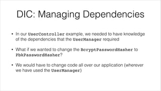 DIC: Managing Dependencies
• In our UserController example, we needed to have knowledge
of the dependencies that the UserManager required
• What if we wanted to change the BcryptPasswordHasher to
PbkPasswordHasher?
• We would have to change code all over our application (wherever
we have used the UserManager)
 