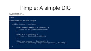 Pimple: A simple DIC
<?php!
! !
class Container extends Pimple!
{!
! public function __construct()!
! {!
! ! $this[‘password_hasher’] = function() {!
! ! ! return new BcryptPasswordHasher();!
! ! };!
!
! ! $this[‘db’] = function() {!
! ! ! return new DatabaseConnection();!
! ! };!
!
! ! $this[‘user_manager’] = function($c) {!
! ! ! return new UserManager($c[‘password_hasher’], $c[‘db’]);!
! ! };!
}!
}
Even better…
 