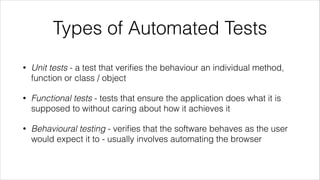Types of Automated Tests
• Unit tests - a test that veriﬁes the behaviour an individual method,
function or class / object
• Functional tests - tests that ensure the application does what it is
supposed to without caring about how it achieves it
• Behavioural testing - veriﬁes that the software behaves as the user
would expect it to - usually involves automating the browser
 