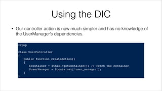 Using the DIC
<?php!
! !
class UserController!
{!
! public function createAction()!
! {!
! ! $container = $this->getContainer(); // fetch the container!
! ! $userManager = $container[‘user_manager’];!
! }!
}
• Our controller action is now much simpler and has no knowledge of
the UserManager’s dependencies.
 