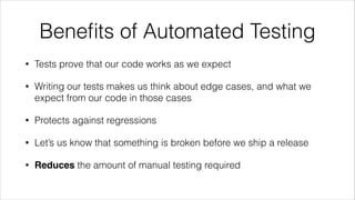 Beneﬁts of Automated Testing
• Tests prove that our code works as we expect
• Writing our tests makes us think about edge cases, and what we
expect from our code in those cases
• Protects against regressions
• Let’s us know that something is broken before we ship a release
• Reduces the amount of manual testing required
 