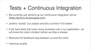 Tests + Continuous Integration
• We currently use Jenkins as our continuous integration server
(https://jenkins.dt.awsripple.com)
• Jenkins “builds” our project and let’s us know if it’s broken
• If we have tests that cover every business rule in our application, we
will know the code is broken before we ship a release
• Reduces the feedback loop between us and the client
• Improves quality
 