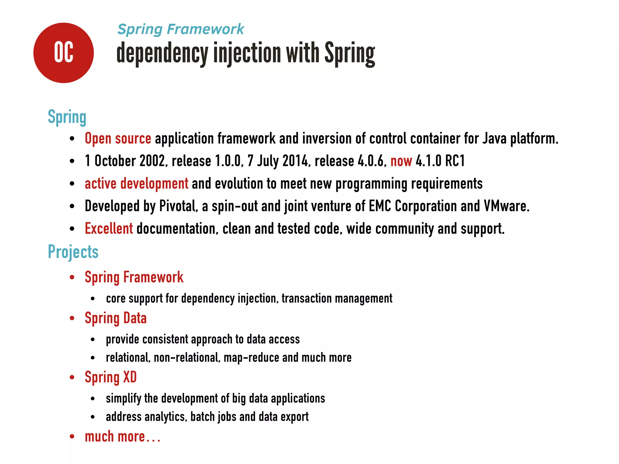 0C dependency injection with Spring
Spring Framework
Spring
• Open source application framework and inversion of control container for Java platform.
• 1 October 2002, release 1.0.0, 7 July 2014, release 4.0.6, now 4.1.0 RC1
• active development and evolution to meet new programming requirements
• Developed by Pivotal, a spin-out and joint venture of EMC Corporation and VMware.
• Excellent documentation, clean and tested code, wide community and support.
Projects
• Spring Framework
• core support for dependency injection, transaction management
• Spring Data
• provide consistent approach to data access
• relational, non-relational, map-reduce and much more
• Spring XD
• simplify the development of big data applications
• address analytics, batch jobs and data export
• much more…
 