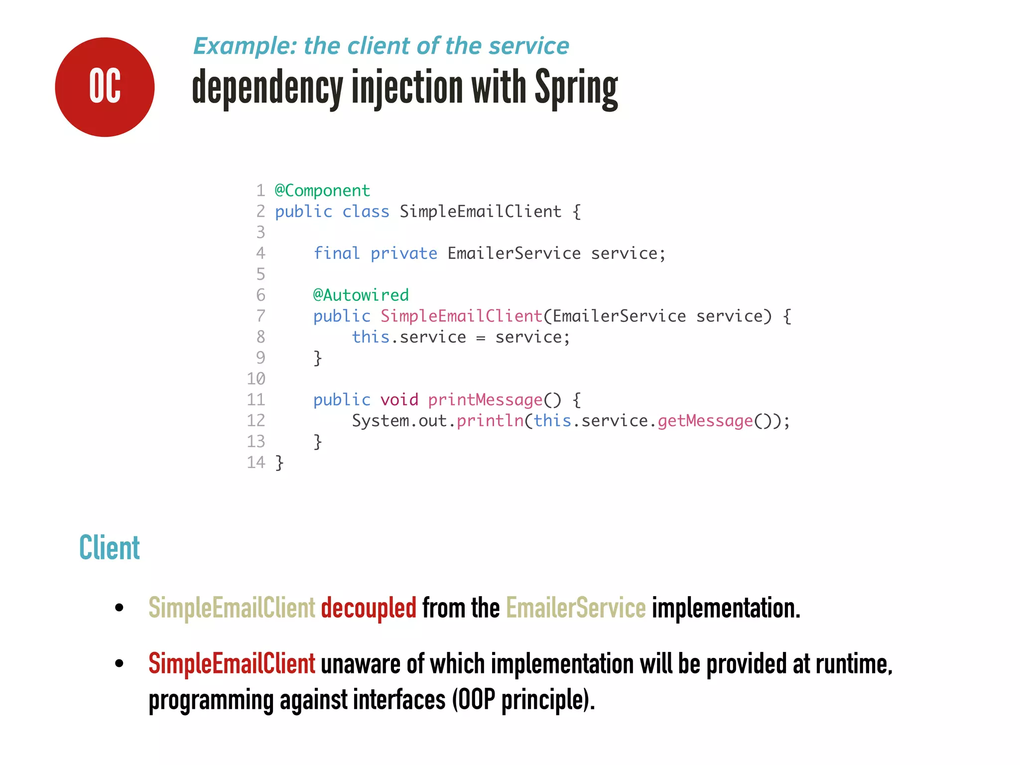 0C dependency injection with Spring
Example: the client of the service
Client
• SimpleEmailClient decoupled from the EmailerService implementation.
• SimpleEmailClient unaware of which implementation will be provided at runtime,
programming against interfaces (OOP principle).
1 @Component	
2 public class SimpleEmailClient {	
3 	
4 final private EmailerService service;	
5 	
6 @Autowired	
7 public SimpleEmailClient(EmailerService service) {	
8 this.service = service;	
9 }	
10 	
11 public void printMessage() {	
12 System.out.println(this.service.getMessage());	
13 }	
14 }	
 
