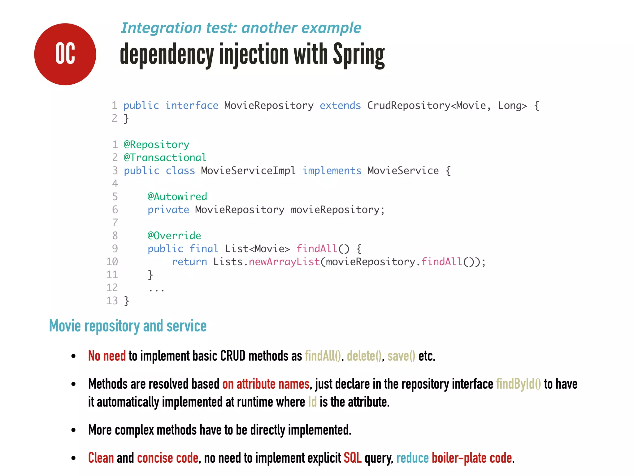 0C dependency injection with Spring
Integration test: another example
Movie repository and service
• No need to implement basic CRUD methods as findAll(), delete(), save() etc.
• Methods are resolved based on attribute names, just declare in the repository interface findById() to have
it automatically implemented at runtime where Id is the attribute.
• More complex methods have to be directly implemented.
• Clean and concise code, no need to implement explicit SQL query, reduce boiler-plate code.
1 @Repository	
2 @Transactional	
3 public class MovieServiceImpl implements MovieService {	
4 	
5 @Autowired	
6 private MovieRepository movieRepository;	
7 	
8 @Override	
9 public final List<Movie> findAll() {	
10 return Lists.newArrayList(movieRepository.findAll());	
11 }	
12 ...	
13 }
1 public interface MovieRepository extends CrudRepository<Movie, Long> {	
2 }	
 