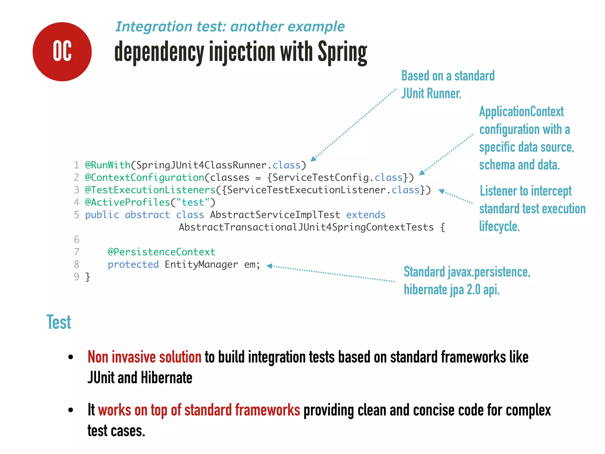 1 @RunWith(SpringJUnit4ClassRunner.class)	
2 @ContextConfiguration(classes = {ServiceTestConfig.class})	
3 @TestExecutionListeners({ServiceTestExecutionListener.class})	
4 @ActiveProfiles("test")	
5 public abstract class AbstractServiceImplTest extends 	
	 	 	 	 	 	 AbstractTransactionalJUnit4SpringContextTests {	
6 	
7 @PersistenceContext	
8 protected EntityManager em;	
9 }	
0C dependency injection with Spring
ApplicationContext
configuration with a
specific data source,
schema and data.
Based on a standard
JUnit Runner.
Standard javax.persistence,
hibernate jpa 2.0 api.
Listener to intercept
standard test execution
lifecycle.
Test
• Non invasive solution to build integration tests based on standard frameworks like
JUnit and Hibernate
• It works on top of standard frameworks providing clean and concise code for complex
test cases.
Integration test: another example
 
